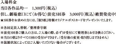 入場料金 当日各作品均一　１,３００円（税込）
但し、劇場窓口にて〈お得な〉前売３回券　３,０００円（税込）絶賛発売中！
★３回券をお求めの方には、『眠り姫』特製オリジナルポストカードをプレゼントいたします。